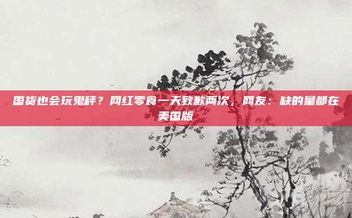 国货也会玩鬼秤？网红零食一天致歉两次，网友：缺的量都在美国版