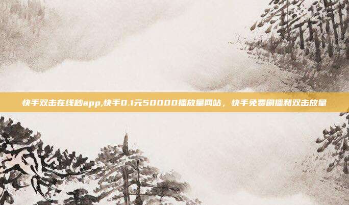 快手双击在线秒app,快手0.1元50000播放量网站，快手免费刷播和双击放量
