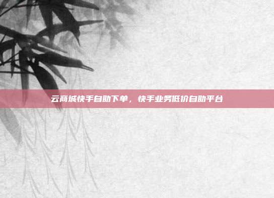 云商城快手自助下单，快手业务低价自助平台