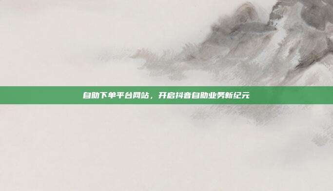 自助下单平台网站，开启抖音自助业务新纪元