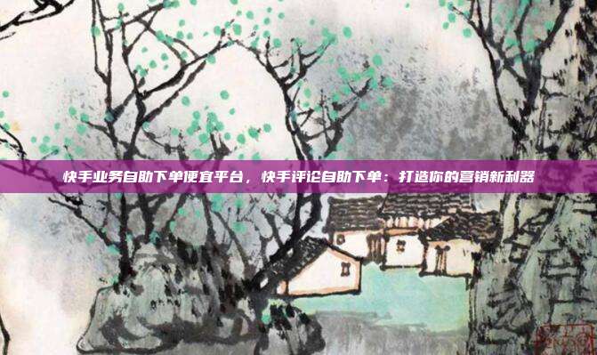 快手业务自助下单便宜平台，快手评论自助下单：打造你的营销新利器