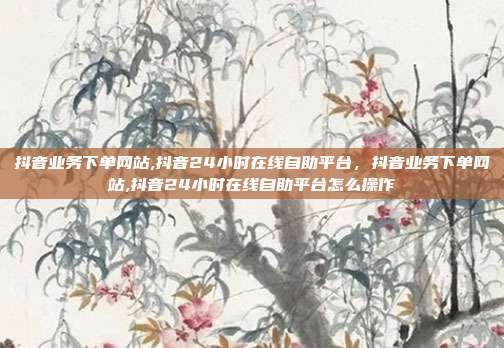 抖音业务下单网站,抖音24小时在线自助平台,抖音业务下单网站,抖音24小时在线自助平台怎么操作