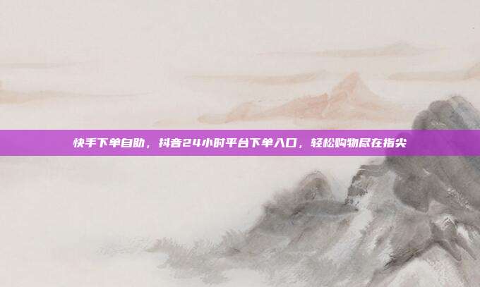 快手下单自助,抖音24小时平台下单入口,轻松购物尽在指尖