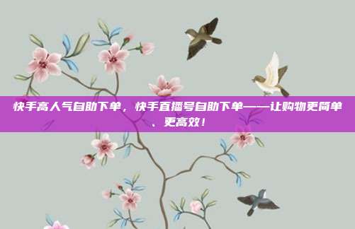 快手高人气自助下单，快手直播号自助下单——让购物更简单、更高效！