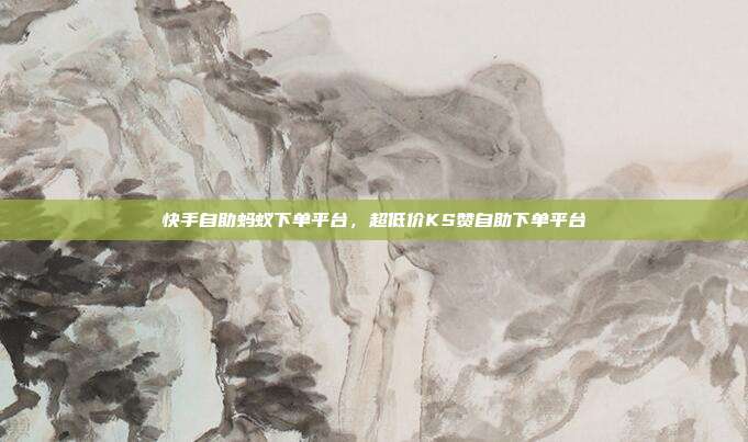 快手自助蚂蚁下单平台，超低价KS赞自助下单平台
