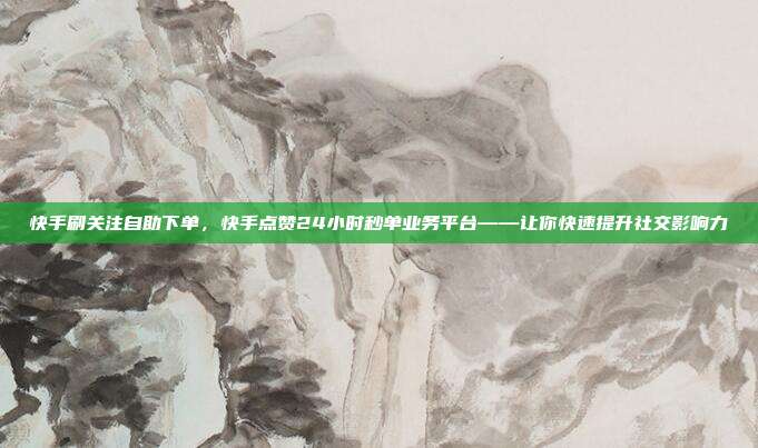 快手刷关注自助下单，快手点赞24小时秒单业务平台——让你快速提升社交影响力