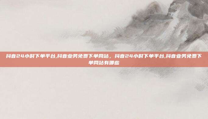 抖音24小时下单平台,抖音业务免费下单网站,抖音24小时下单平台,抖音业务免费下单网站有哪些