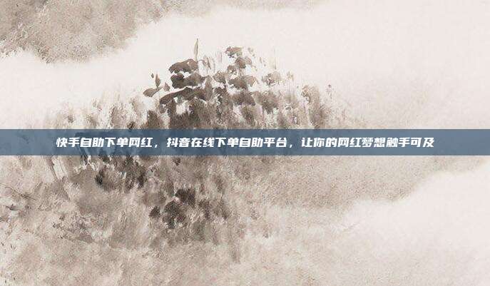 快手自助下单网红，抖音在线下单自助平台，让你的网红梦想触手可及