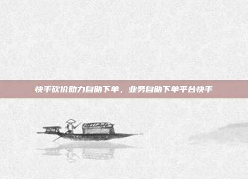 快手砍价助力自助下单,业务自助下单平台快手