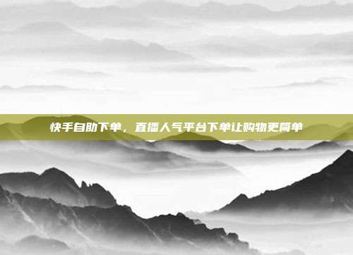 快手自助下单，直播人气平台下单让购物更简单