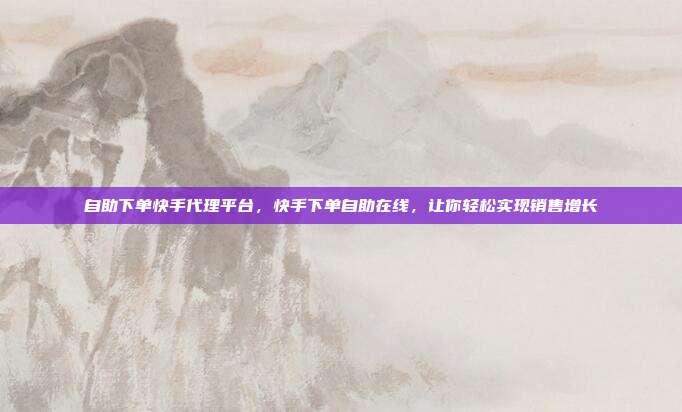自助下单快手代理平台,快手下单自助在线,让你轻松实现销售增长