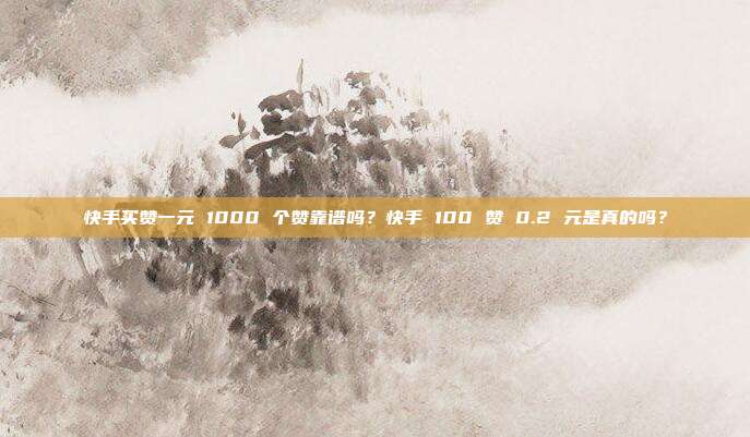 快手买赞一元 1000 个赞靠谱吗?快手 100 赞 0.2 元是真的吗?