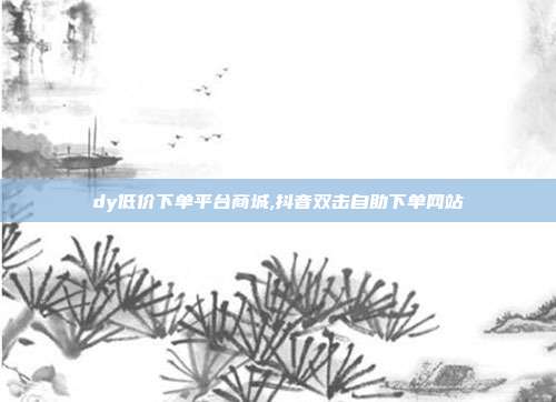 dy低价下单平台商城,抖音双击自助下单网站