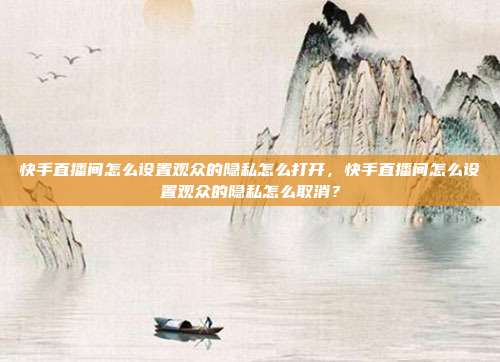 快手直播间怎么设置观众的隐私怎么打开,快手直播间怎么设置观众的隐私怎么取消?