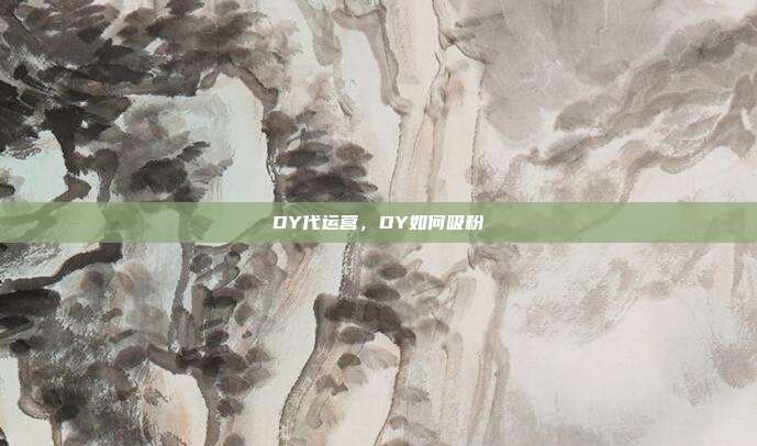 DY代运营,DY如何吸粉
