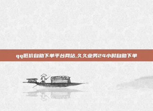 qq低价自助下单平台网站,久久业务24小时自助下单