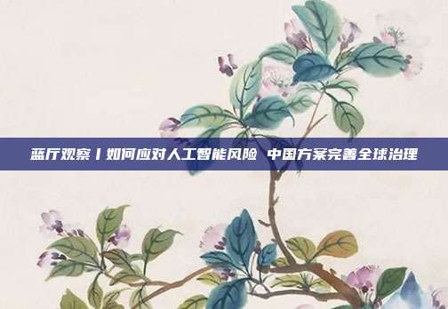 蓝厅观察丨如何应对人工智能风险 中国方案完善全球治理