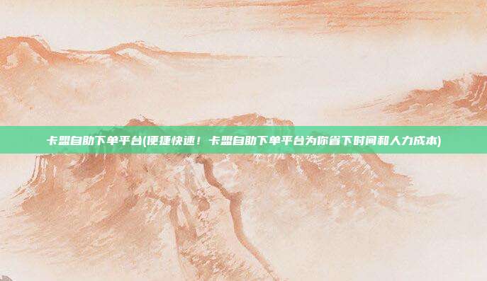 卡盟自助下单平台(便捷快速!卡盟自助下单平台为你省下时间和人力成本)