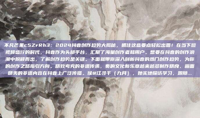 不凡芒果c5ZrRh3:2024抖音创作趋势大揭秘,抓住这些要点轻松出圈!在当下短视频盛行的时代,抖音作为头部平台,汇聚了海量创作者和用户。想要在抖音的创作浪潮中脱颖而出,了解创作趋势是关键。下面就带你深入剖析抖音的热门创作趋势,为你的创作之路指引方向。精致考究的非遗传承,奏响文化新乐章越来越多制作精良、画面精美的非遗内容在抖音上广泛传播。像@江寻千(九月),她实地探访学习,跟随...