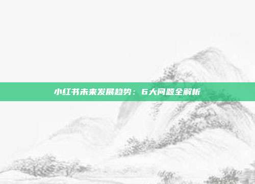 小红书未来发展趋势:6大问题全解析