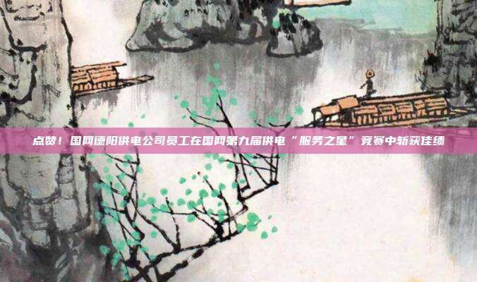 点赞!国网德阳供电公司员工在国网第九届供电“服务之星”竞赛中斩获佳绩
