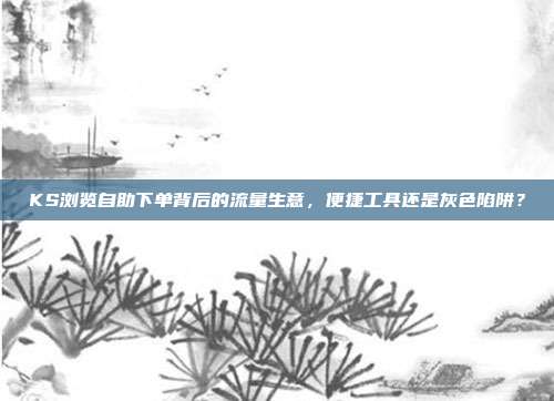KS浏览自助下单背后的流量生意，便捷工具还是灰色陷阱？