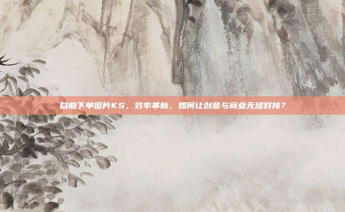 自助下单图片KS，效率革新，如何让创意与商业无缝对接？