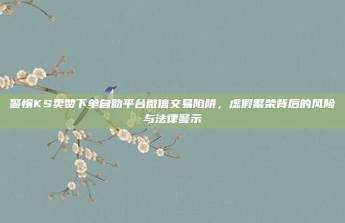 警惕KS卖赞下单自助平台微信交易陷阱，虚假繁荣背后的风险与法律警示