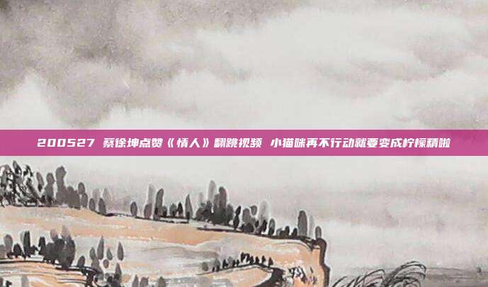 200527 蔡徐坤点赞《情人》翻跳视频 小猫咪再不行动就要变成柠檬精啦