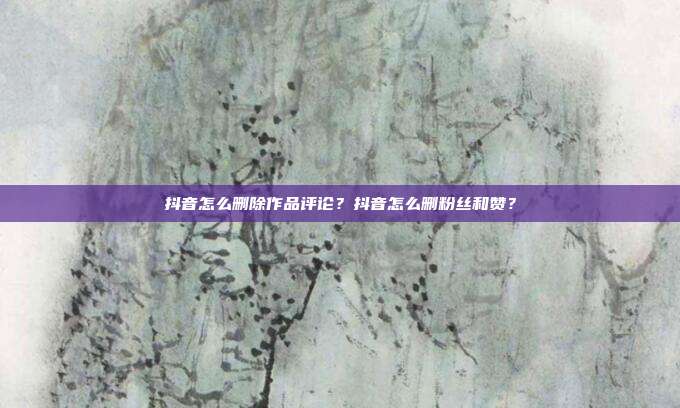 抖音怎么删除作品评论?抖音怎么删粉丝和赞?