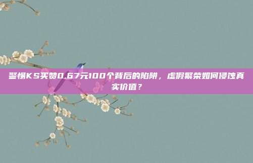 警惕KS买赞0.67元100个背后的陷阱，虚假繁荣如何侵蚀真实价值？