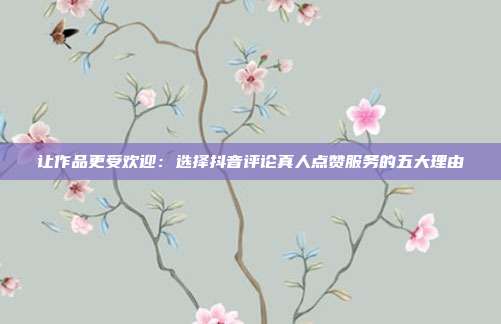 让作品更受欢迎:选择抖音评论真人点赞服务的五大理由
