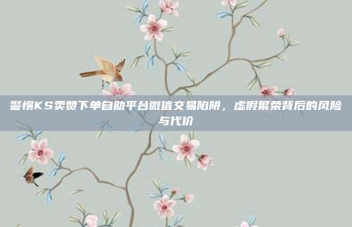 警惕KS卖赞下单自助平台微信交易陷阱，虚假繁荣背后的风险与代价