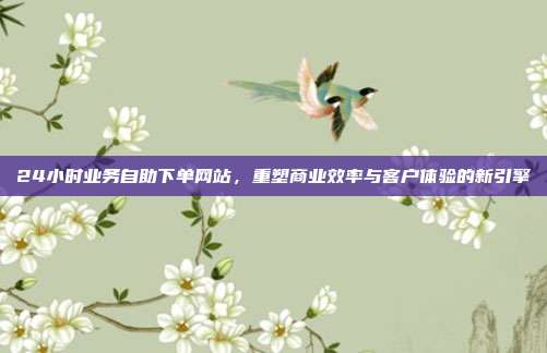 24小时业务自助下单网站,重塑商业效率与客户体验的新引擎