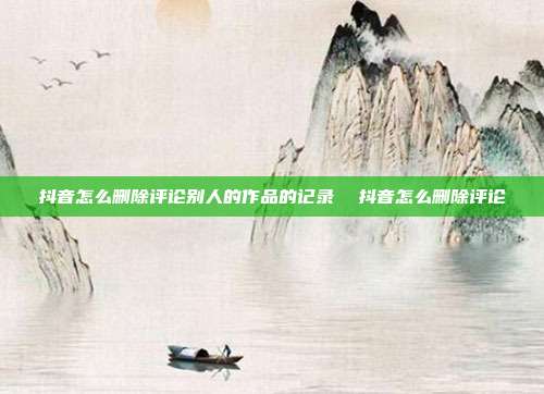抖音怎么删除评论别人的作品的记录 抖音怎么删除评论