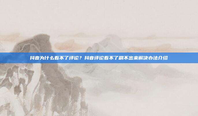 抖音为什么看不了评论?抖音评论看不了刷不出来解决办法介绍