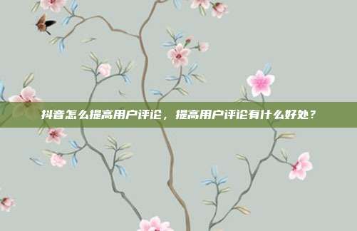 抖音怎么提高用户评论,提高用户评论有什么好处?