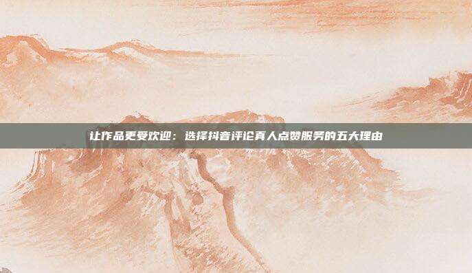 让作品更受欢迎:选择抖音评论真人点赞服务的五大理由