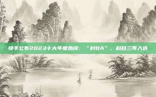 快手公布2023十大年度热词:“村BA”、科目三等入选