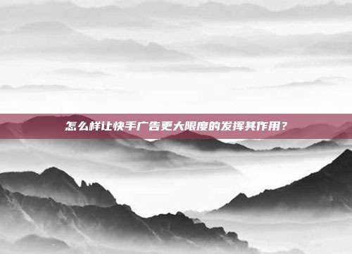 怎么样让快手广告更大限度的发挥其作用?