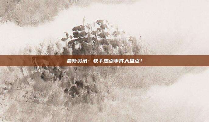 最新资讯:快手热点事件大盘点!