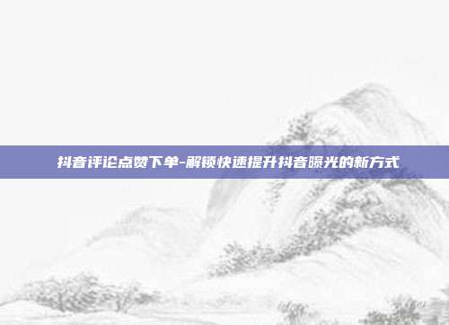 抖音评论点赞下单-解锁快速提升抖音曝光的新方式
