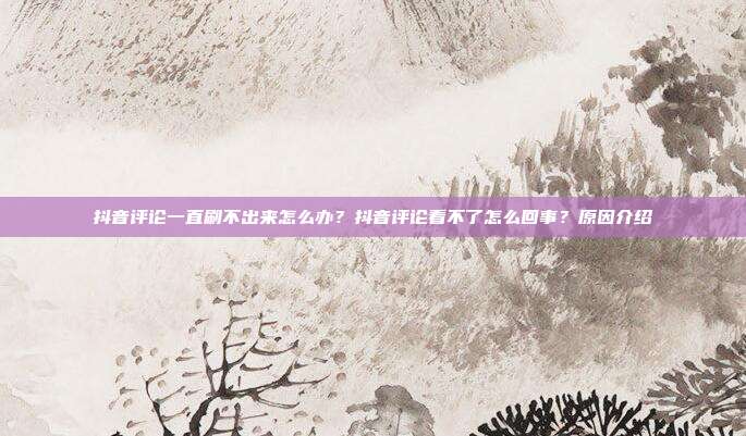 抖音评论一直刷不出来怎么办?抖音评论看不了怎么回事?原因介绍