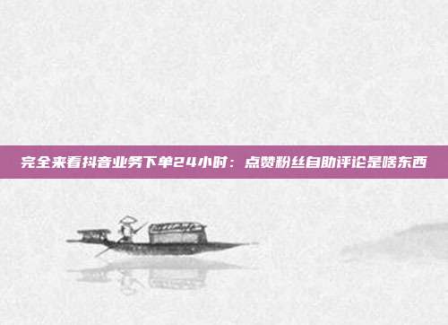 完全来看抖音业务下单24小时:点赞粉丝自助评论是啥东西