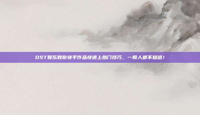 OST娱乐教你快手作品快速上热门技巧,一般人都不知道!