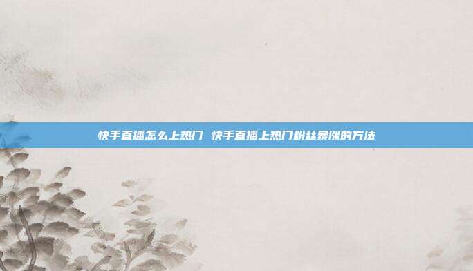 快手直播怎么上热门 快手直播上热门粉丝暴涨的方法