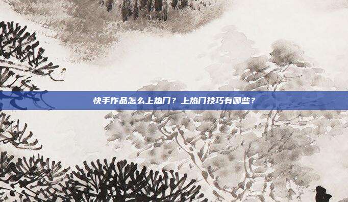 快手作品怎么上热门?上热门技巧有哪些?