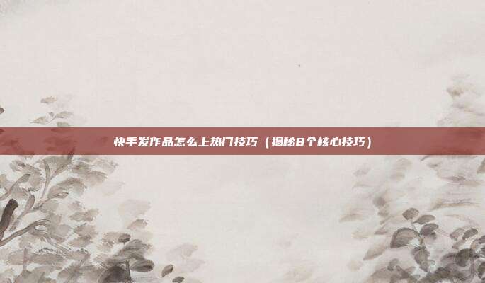 快手发作品怎么上热门技巧(揭秘8个核心技巧)