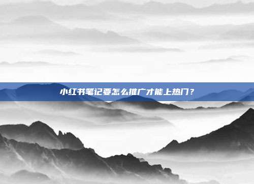 小红书笔记要怎么推广才能上热门?