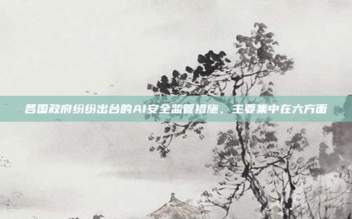 各国政府纷纷出台的AI安全监管措施,主要集中在六方面